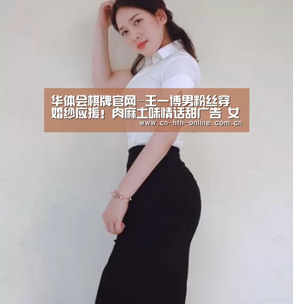 华体会棋牌官网-王一博男粉丝穿婚纱应援！肉麻土味情话甜广告 女粉丝：我们输了(图1)